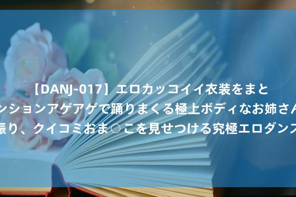 【DANJ-017】エロカッコイイ衣装をまとい、エグイポーズでテンションアゲアゲで踊りまくる極上ボディなお姉さん。ガンガンに腰を振り、クイコミおま○こを見せつける究極エロダンス！ 2 蓝军旧将：恩佐因颓落事件在切尔西长期不会被饶恕，他该被卖掉