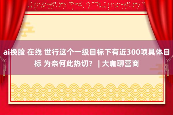 ai换脸 在线 世行这个一级目标下有近300项具体目标 为奈何此热切？ | 大咖聊营商