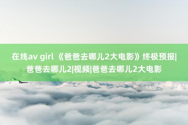 在线av girl 《爸爸去哪儿2大电影》终极预报|爸爸去哪儿2|视频|爸爸去哪儿2大电影