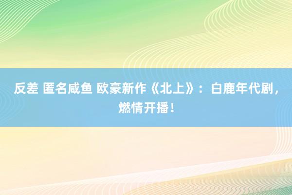 反差 匿名咸鱼 欧豪新作《北上》：白鹿年代剧，燃情开播！