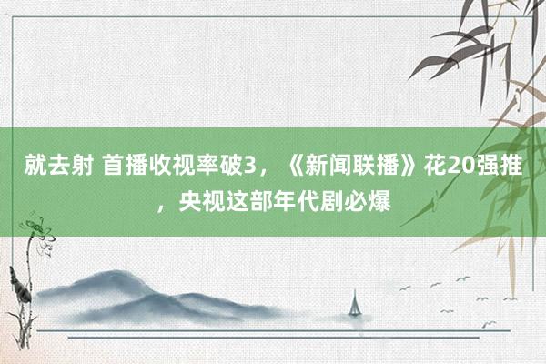 就去射 首播收视率破3，《新闻联播》花20强推，央视这部年代剧必爆