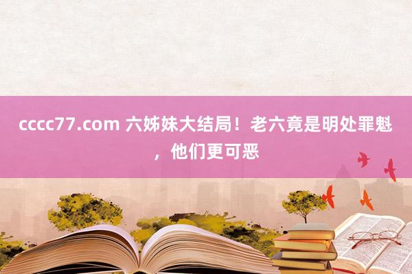 cccc77.com 六姊妹大结局!老六竟是明处罪魁,他们更可恶