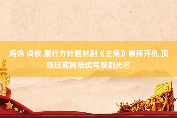 妈妈 调教 履行方针题材剧《主角》崇拜开机 顶级班底网陆续写陕剧光芒
