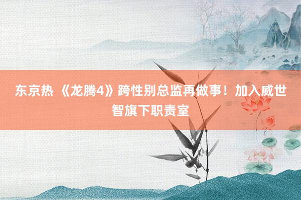 东京热 《龙腾4》跨性别总监再做事！加入威世智旗下职责室
