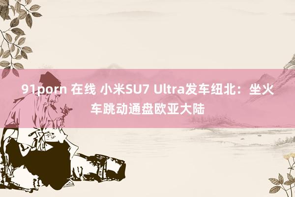 91porn 在线 小米SU7 Ultra发车纽北：坐火车跳动通盘欧亚大陆