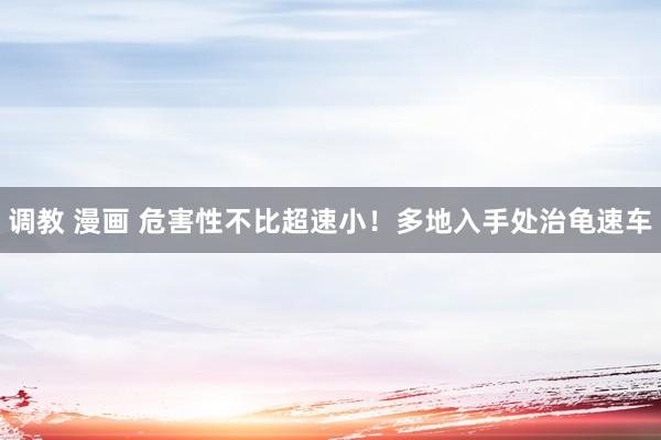 调教 漫画 危害性不比超速小！多地入手处治龟速车