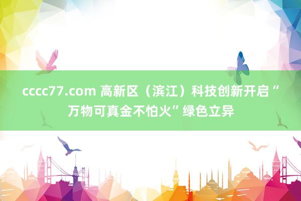 cccc77.com 高新区（滨江）科技创新开启“万物可真金不怕火”绿色立异