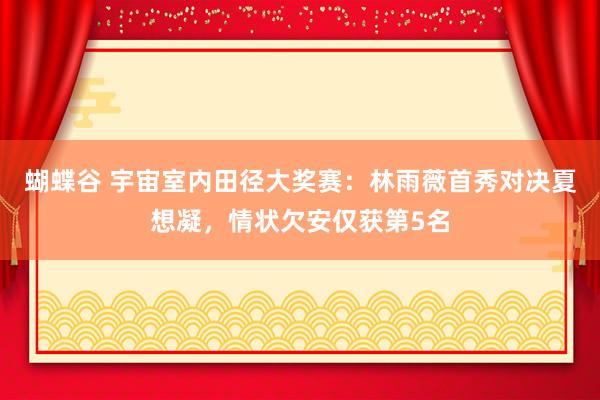 蝴蝶谷 宇宙室内田径大奖赛：林雨薇首秀对决夏想凝，情状欠安仅获第5名