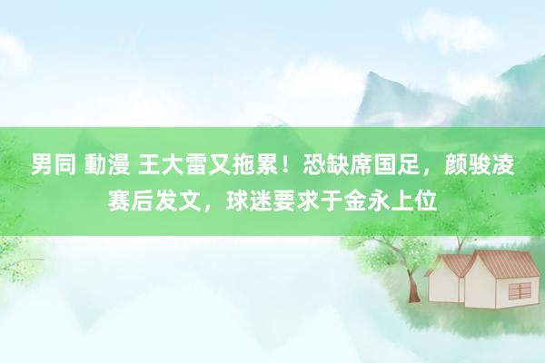 男同 動漫 王大雷又拖累！恐缺席国足，颜骏凌赛后发文，球迷要求于金永上位