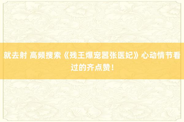 就去射 高频搜索《残王爆宠嚣张医妃》心动情节看过的齐点赞！