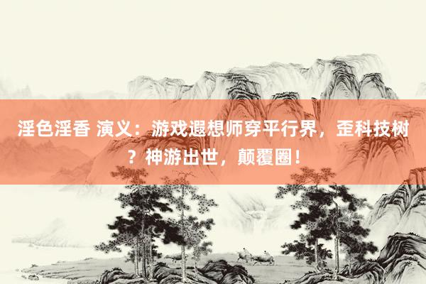 淫色淫香 演义：游戏遐想师穿平行界，歪科技树？神游出世，颠覆圈！