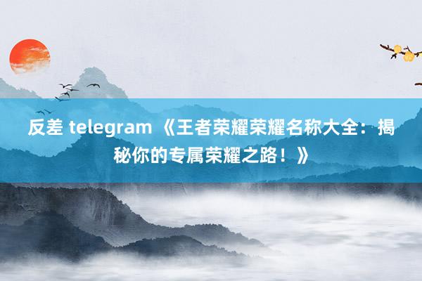 反差 telegram 《王者荣耀荣耀名称大全：揭秘你的专属荣耀之路！》