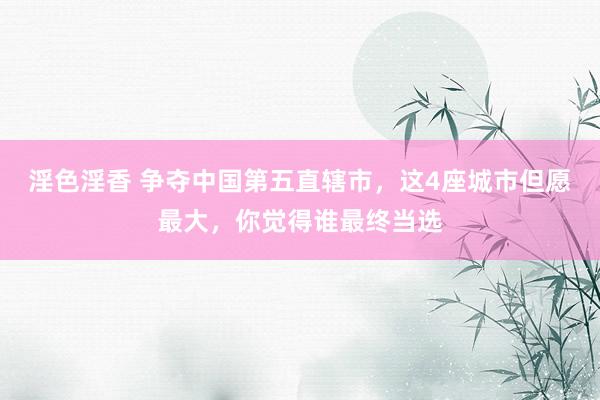 淫色淫香 争夺中国第五直辖市，这4座城市但愿最大，你觉得谁最终当选