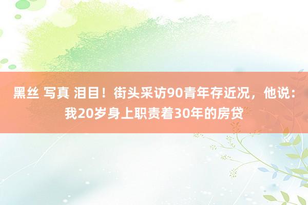 黑丝 写真 泪目！街头采访90青年存近况，他说：我20岁身上职责着30年的房贷