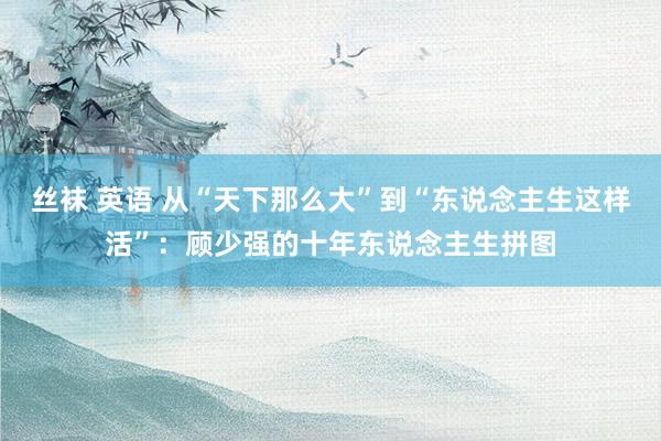 丝袜 英语 从“天下那么大”到“东说念主生这样活”：顾少强的十年东说念主生拼图