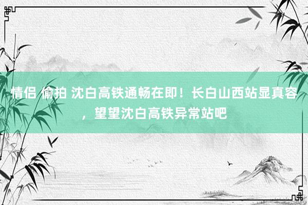 情侣 偷拍 沈白高铁通畅在即！长白山西站显真容，望望沈白高铁异常站吧