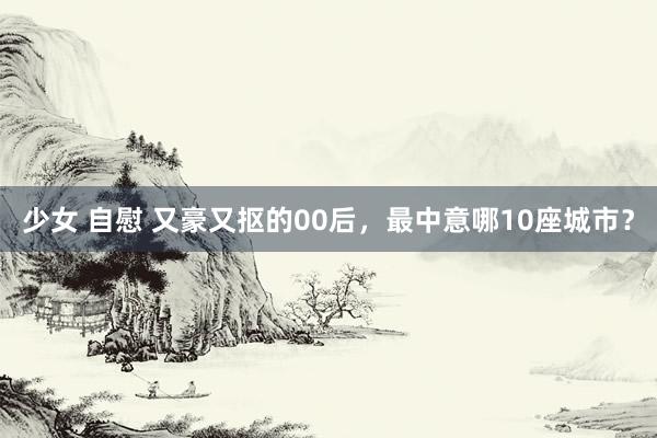 少女 自慰 又豪又抠的00后，最中意哪10座城市？
