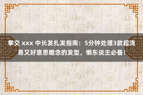 拳交 xxx 中长发扎发指南：5分钟处理3款超浅易又好意思瞻念的发型，懒东谈主必备！