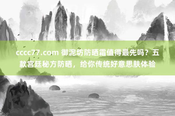 cccc77.com 御泥坊防晒霜值得最先吗？五款宫廷秘方防晒，给你传统好意思肤体验
