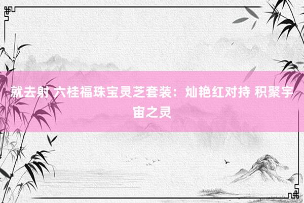 就去射 六桂福珠宝灵芝套装：灿艳红对持 积聚宇宙之灵