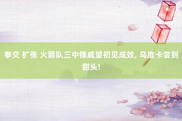 拳交 扩张 火箭队三中锋威望初见成效, 乌度卡尝到甜头!