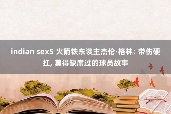 indian sex5 火箭铁东谈主杰伦·格林: 带伤硬扛, 莫得缺席过的球员故事