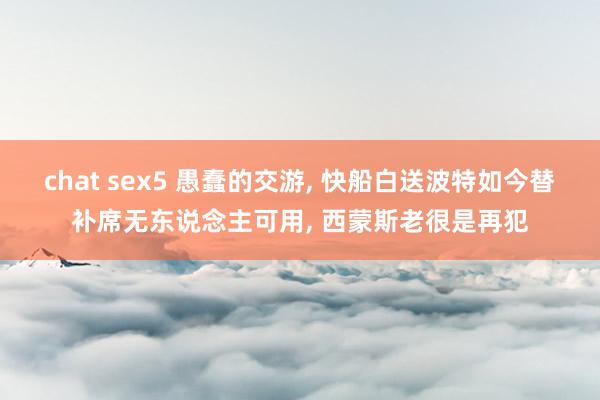 chat sex5 愚蠢的交游， 快船白送波特如今替补席无东说念主可用， 西蒙斯老很是再犯