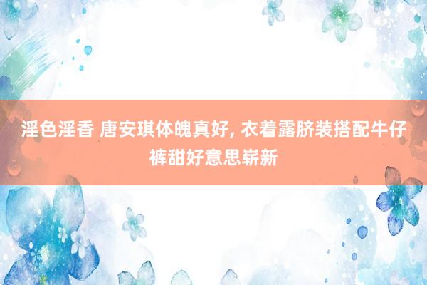 淫色淫香 唐安琪体魄真好, 衣着露脐装搭配牛仔裤甜好意思崭新