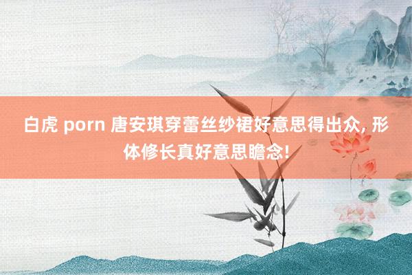 白虎 porn 唐安琪穿蕾丝纱裙好意思得出众, 形体修长真好意思瞻念!