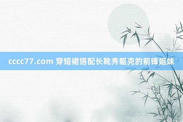 cccc77.com 穿短裙搭配长靴秀躯壳的前锋姐妹