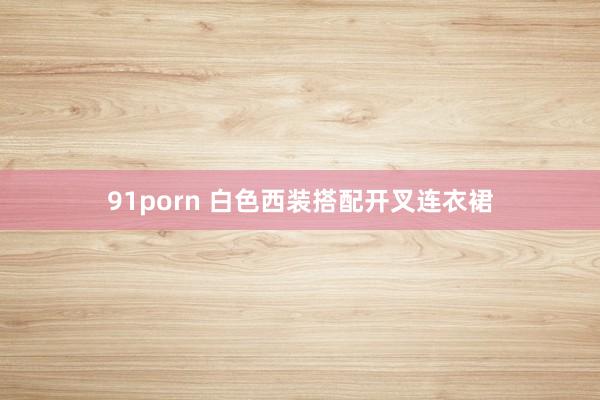 91porn 白色西装搭配开叉连衣裙