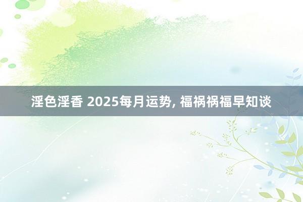 淫色淫香 2025每月运势, 福祸祸福早知谈