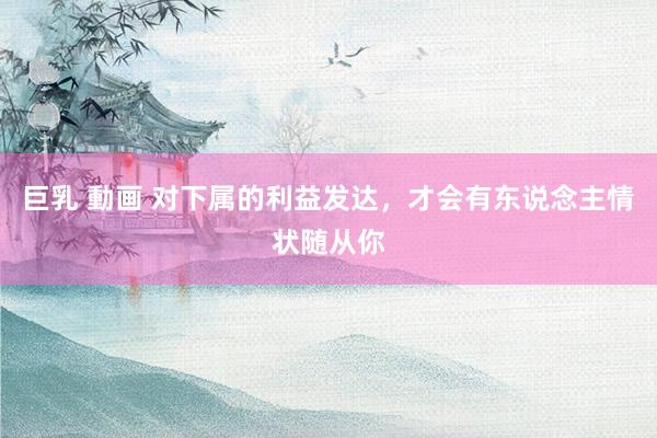 巨乳 動画 对下属的利益发达，才会有东说念主情状随从你