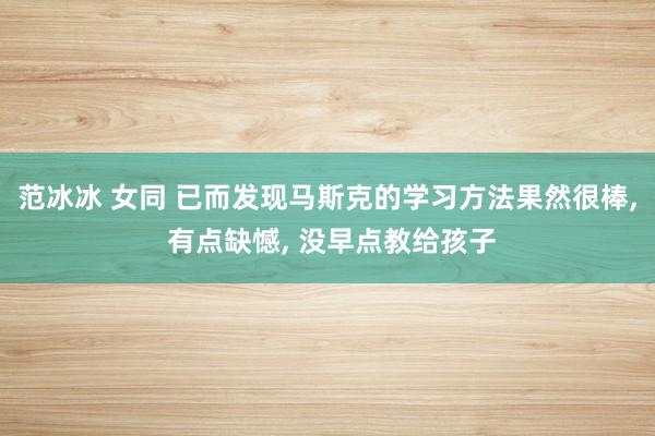 范冰冰 女同 已而发现马斯克的学习方法果然很棒， 有点缺憾， 没早点教给孩子