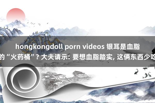 hongkongdoll porn videos 银耳是血脂的“火药桶”? 大夫请示: 要想血脂踏实， 这俩东西少吃