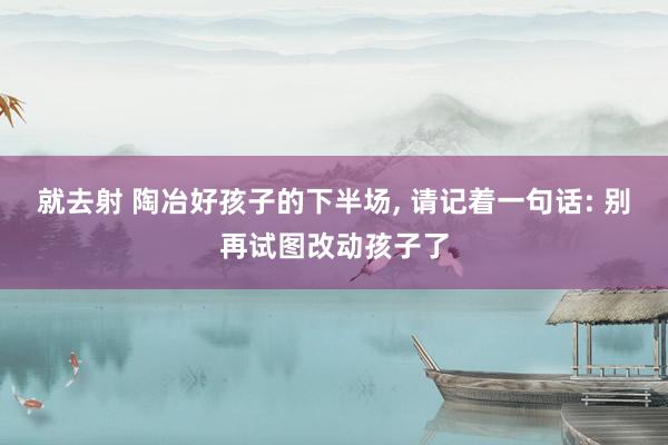 就去射 陶冶好孩子的下半场， 请记着一句话: 别再试图改动孩子了
