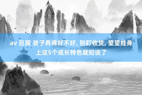 av 巨屌 孩子养得好不好， 别盯收货， 望望娃身上这5个成长特色就知谈了