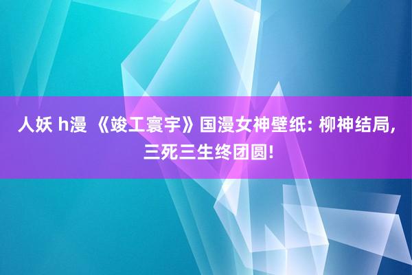 人妖 h漫 《竣工寰宇》国漫女神壁纸: 柳神结局， 三死三生终团圆!
