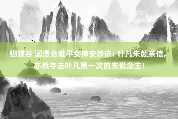 蝴蝶谷 国漫意难平女神安妙依: 叶凡朱颜亲信， 亦然夺走叶凡第一次的东说念主!
