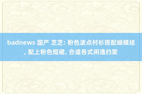 badnews 国产 芝芝: 粉色波点衬衫搭配蝴蝶结, 配上粉色短裙, 合适各式闲逸约聚