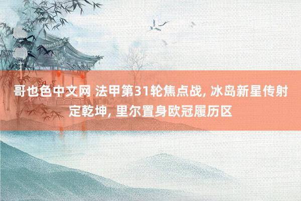 哥也色中文网 法甲第31轮焦点战, 冰岛新星传射定乾坤, 里尔置身欧冠履历区