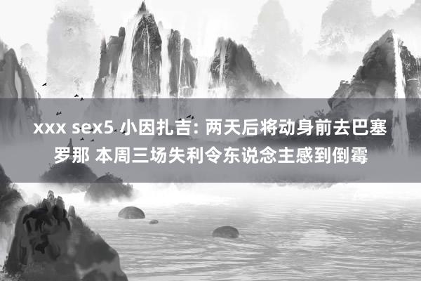 xxx sex5 小因扎吉: 两天后将动身前去巴塞罗那 本周三场失利令东说念主感到倒霉