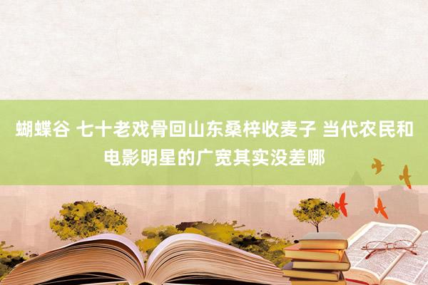 蝴蝶谷 七十老戏骨回山东桑梓收麦子 当代农民和电影明星的广宽其实没差哪