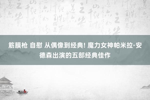 筋膜枪 自慰 从偶像到经典! 魔力女神帕米拉·安德森出演的五部经典佳作