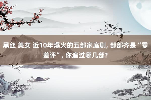 黑丝 美女 近10年爆火的五部家庭剧, 部部齐是“零差评”, 你追过哪几部?