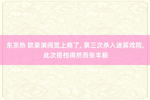 东京热 欧豪演阅览上瘾了, 第三次杀入迷雾戏院, 此次搭档得然而张丰毅