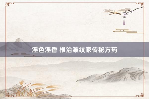 淫色淫香 根治皱纹家传秘方药