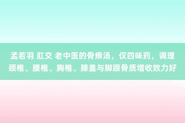 孟若羽 肛交 老中医的骨痹汤，仅四味药，调理颈椎、腰椎、胸椎、膝盖与脚跟骨质增收效力好