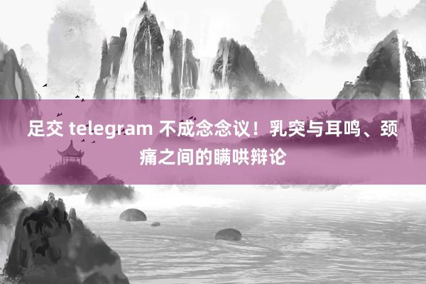 足交 telegram 不成念念议！乳突与耳鸣、颈痛之间的瞒哄辩论