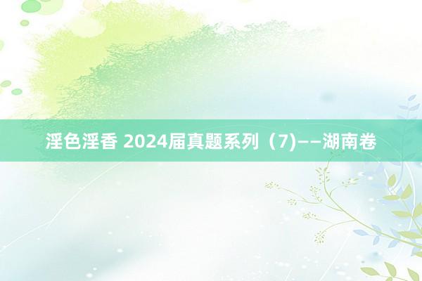 淫色淫香 2024届真题系列（7)——湖南卷